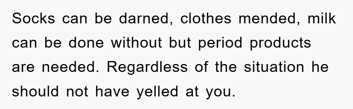 Socks can be darned, clothes mended, milk can be done without but period products are needed. Regardless of the situation he should not have yelled at you.