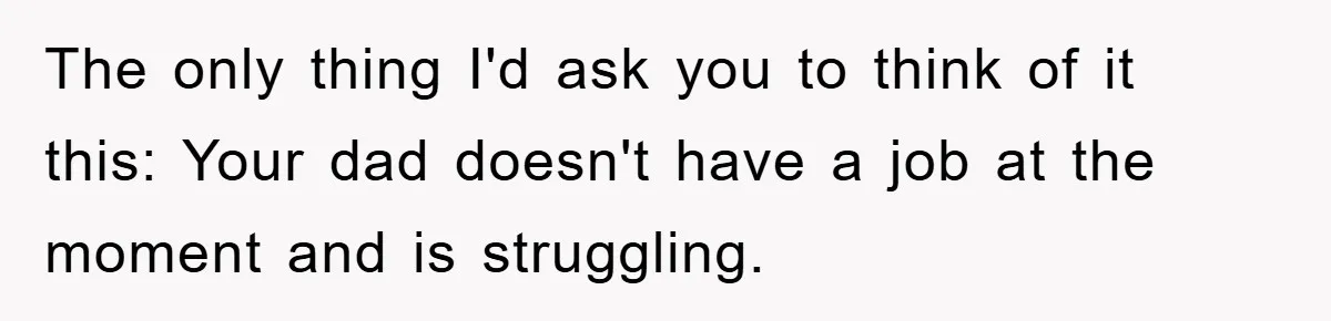 The only thing I'd ask you to think of it this: Your dad doesn't have a job at the moment and is struggling.