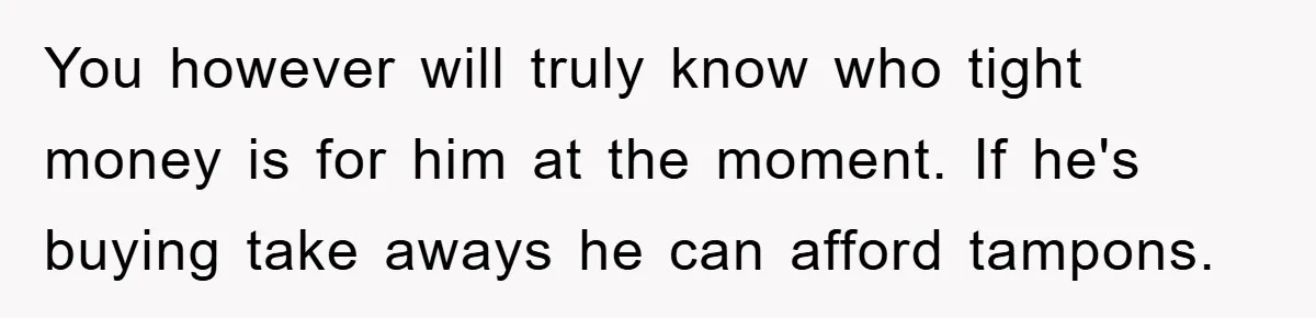 You however will truly know who tight money is for him at the moment. If he's buying take aways he can afford tampons.