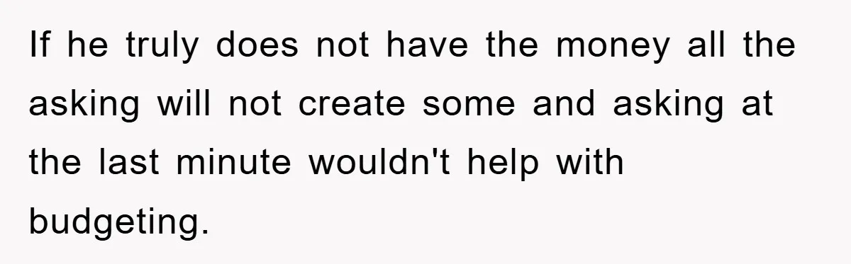 If he truly does not have the money all the asking will not create some and asking at the last minute wouldn't help with budgeting.