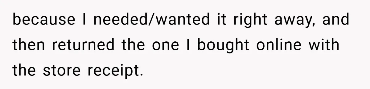 because I needed/wanted it right away, and then returned the one I bought online with the store receipt.