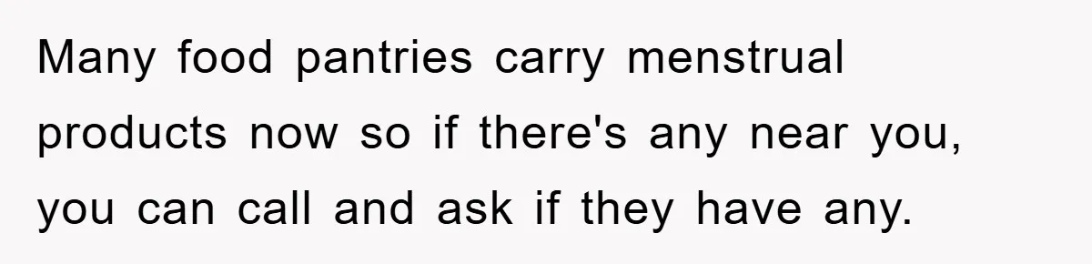 Many food pantries carry menstrual products now so if there's any near you, you can call and ask if they have any.