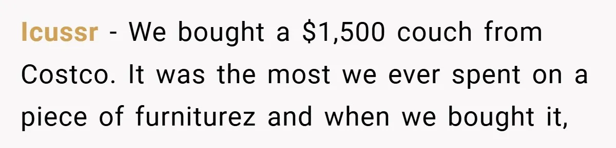 Icussr − We bought a $1,500 couch from Costco. It was the most we ever spent on a piece of furniturez and when we bought it,