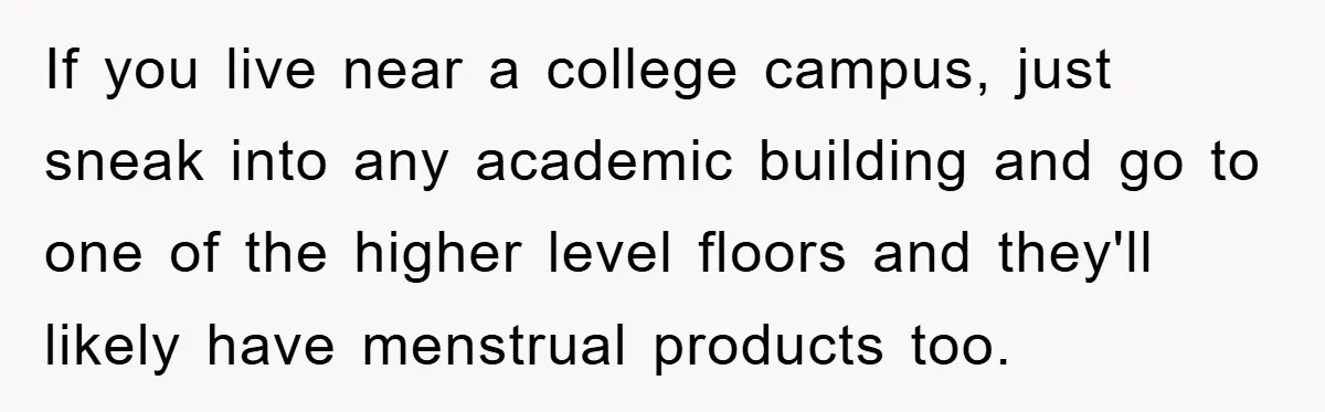 If you live near a college campus, just sneak into any academic building and go to one of the higher level floors and they'll likely have menstrual products too.