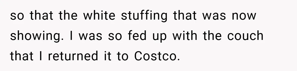 so that the white stuffing that was now showing. I was so fed up with the couch that I returned it to Costco.