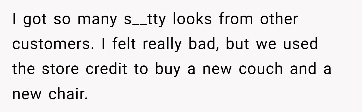 I got so many s__tty looks from other customers. I felt really bad, but we used the store credit to buy a new couch and a new chair.