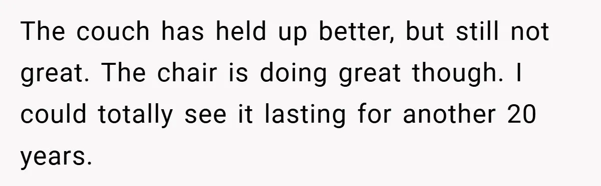 The couch has held up better, but still not great. The chair is doing great though. I could totally see it lasting for another 20 years.