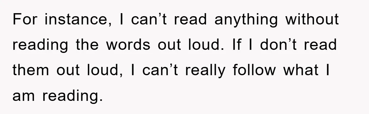 For instance, I can’t read anything without reading the words out loud. If I don’t read them out loud, I can’t really follow what I am reading.