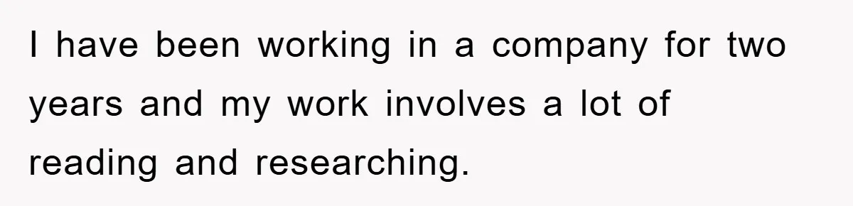 I have been working in a company for two years and my work involves a lot of reading and researching.