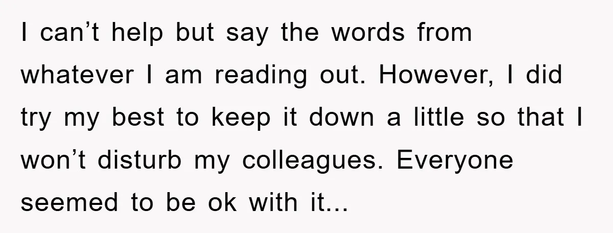 I can’t help but say the words from whatever I am reading out. However, I did try my best to keep it down a little so that I won’t disturb...
