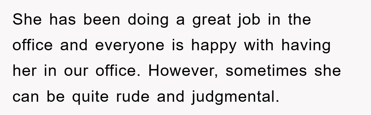 She has been doing a great job in the office and everyone is happy with having her in our office. However, sometimes she can be quite rude and judgmental.