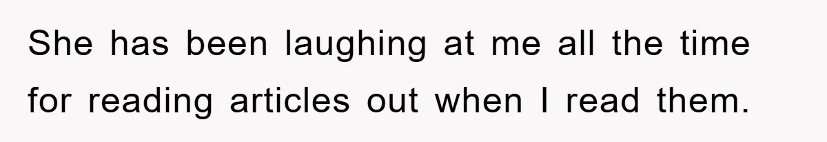 She has been laughing at me all the time for reading articles out when I read them.