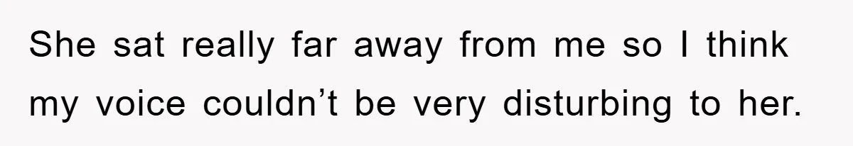 She sat really far away from me so I think my voice couldn’t be very disturbing to her.