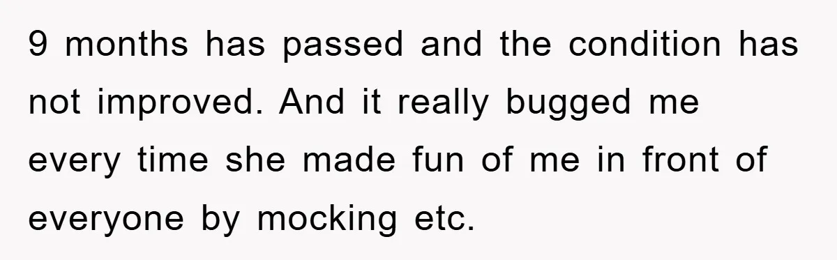 9 months has passed and the condition has not improved. And it really bugged me every time she made fun of me in front of everyone by mocking etc.