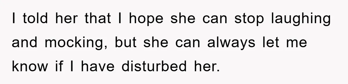 I told her that I hope she can stop laughing and mocking, but she can always let me know if I have disturbed her.
