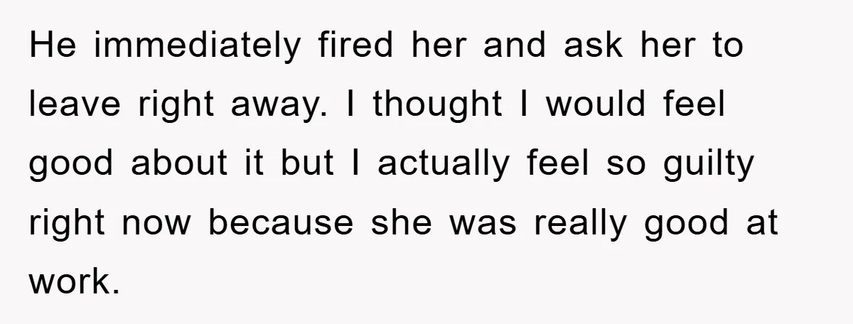 He immediately fired her and ask her to leave right away. I thought I would feel good about it but I actually feel so guilty right now because she was...