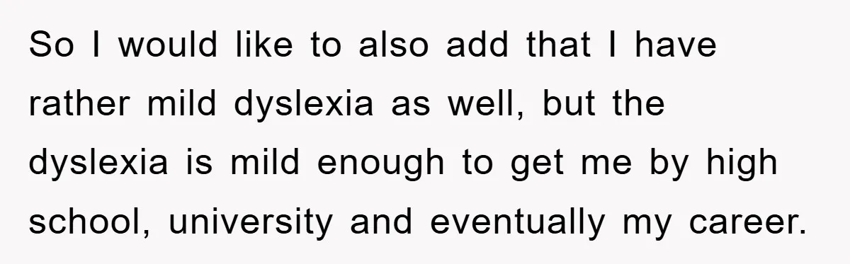 So I would like to also add that I have rather mild dyslexia as well, but the dyslexia is mild enough to get me by high school, university and eventually...