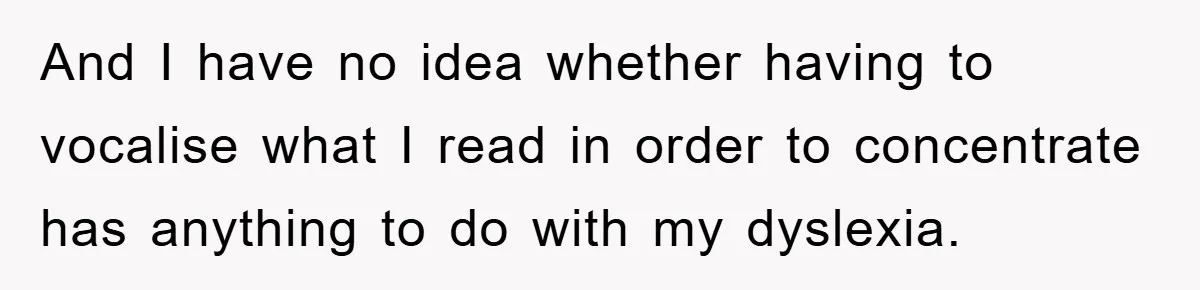 And I have no idea whether having to vocalise what I read in order to concentrate has anything to do with my dyslexia.