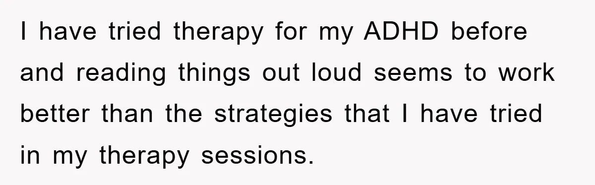 I have tried therapy for my ADHD before and reading things out loud seems to work better than the strategies that I have tried in my therapy sessions.