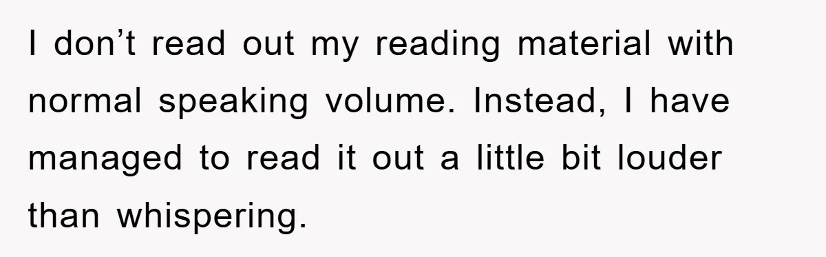 I don’t read out my reading material with normal speaking volume. Instead, I have managed to read it out a little bit louder than whispering.