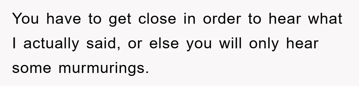 You have to get close in order to hear what I actually said, or else you will only hear some murmurings.