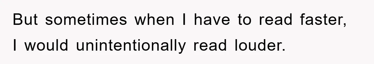 But sometimes when I have to read faster, I would unintentionally read louder.