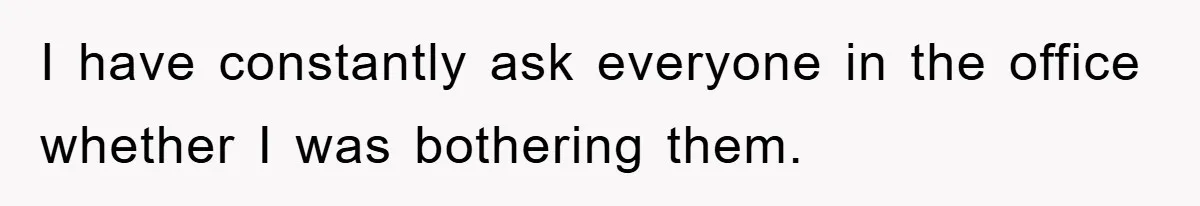 I have constantly ask everyone in the office whether I was bothering them.