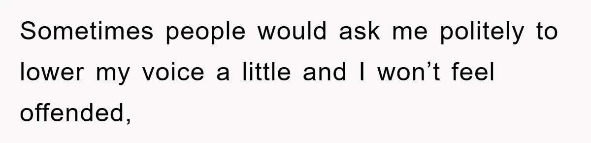 Sometimes people would ask me politely to lower my voice a little and I won’t feel offended,
