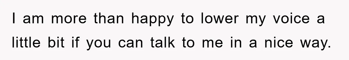 I am more than happy to lower my voice a little bit if you can talk to me in a nice way.