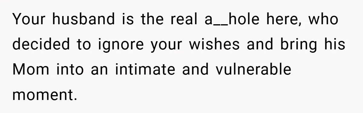 New Mom Walks Out After Husband Brings His Mom Into Delivery Room Against Her Wishes Your husband is the real a__hole here, who decided to ignore your wishes and bring his Mom into an intimate and vulnerable moment.