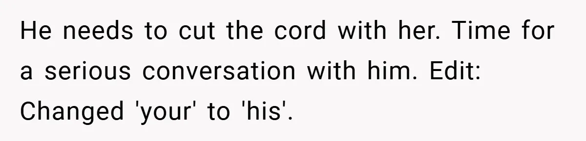 New Mom Walks Out After Husband Brings His Mom Into Delivery Room Against Her Wishes He needs to cut the cord with her. Time for a serious conversation with him. Edit: Changed 'your' to 'his'.