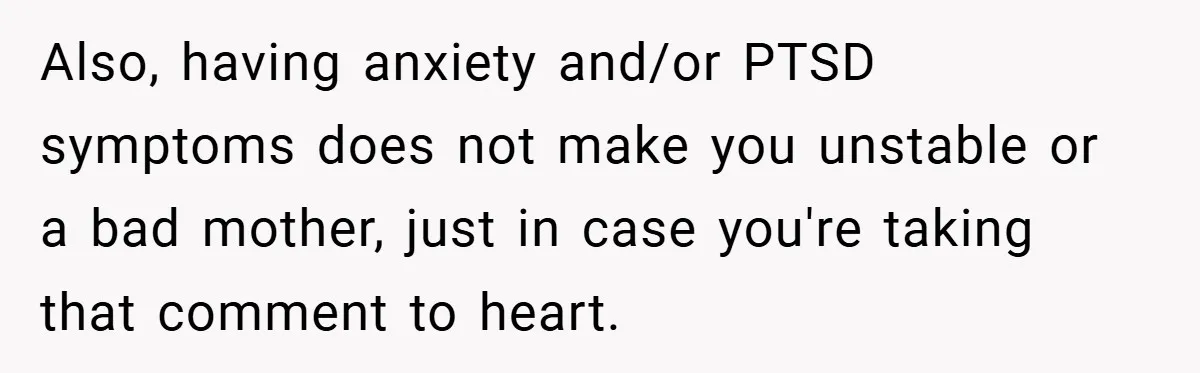 New Mom Walks Out After Husband Brings His Mom Into Delivery Room Against Her Wishes Also, having anxiety and/or PTSD symptoms does not make you unstable or a bad mother, just in case you're taking that comment to heart.