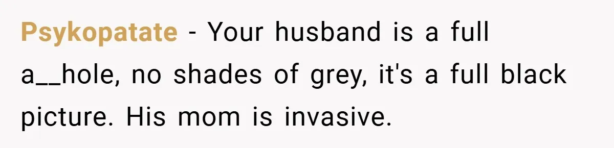 New Mom Walks Out After Husband Brings His Mom Into Delivery Room Against Her Wishes Psykopatate − Your husband is a full a__hole, no shades of grey, it's a full black picture. His mom is invasive.