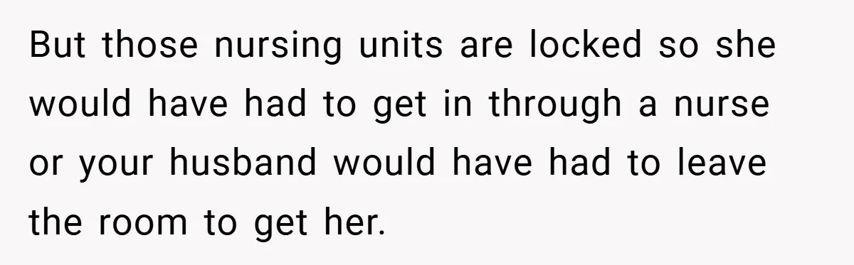New Mom Walks Out After Husband Brings His Mom Into Delivery Room Against Her Wishes But those nursing units are locked so she would have had to get in through a nurse or your husband would have had to leave the room to get her.
