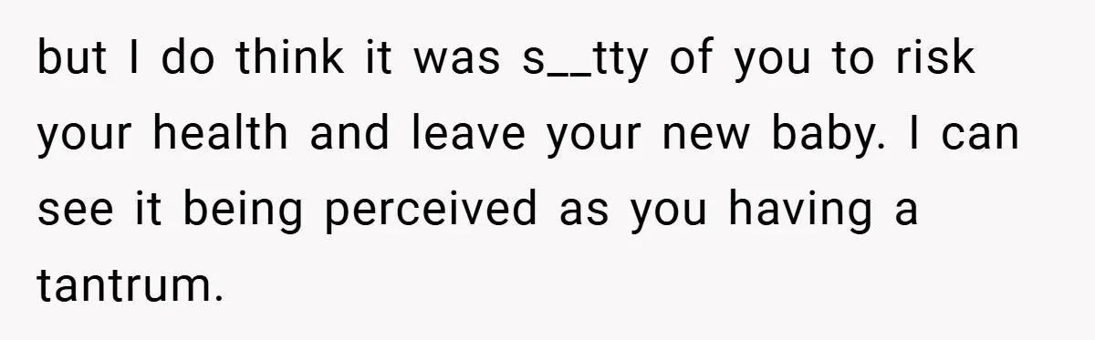 New Mom Walks Out After Husband Brings His Mom Into Delivery Room Against Her Wishes but I do think it was s__tty of you to risk your health and leave your new baby. I can see it being perceived as you having a tantrum.