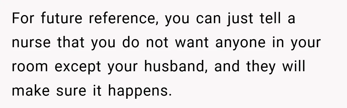 New Mom Walks Out After Husband Brings His Mom Into Delivery Room Against Her Wishes For future reference, you can just tell a nurse that you do not want anyone in your room except your husband, and they will make sure it happens.
