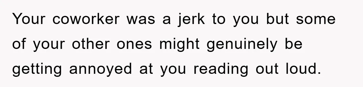 Your coworker was a jerk to you but some of your other ones might genuinely be getting annoyed at you reading out loud.