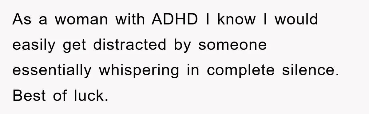 As a woman with ADHD I know I would easily get distracted by someone essentially whispering in complete silence. Best of luck.