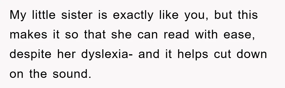 My little sister is exactly like you, but this makes it so that she can read with ease, despite her dyslexia- and it helps cut down on the sound.