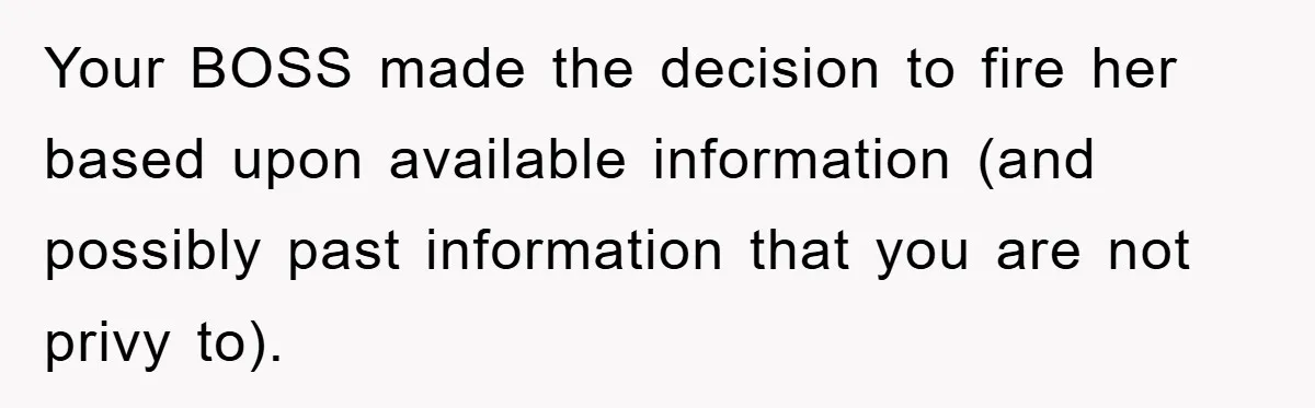 Your BOSS made the decision to fire her based upon available information (and possibly past information that you are not privy to).
