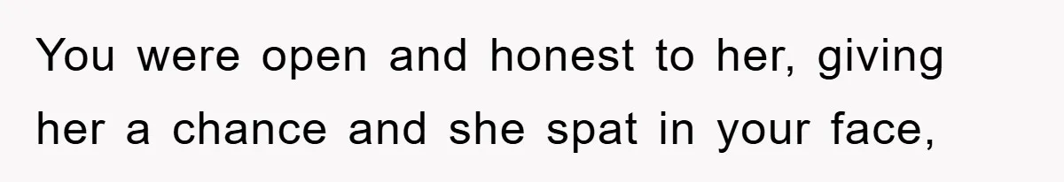 You were open and honest to her, giving her a chance and she spat in your face,