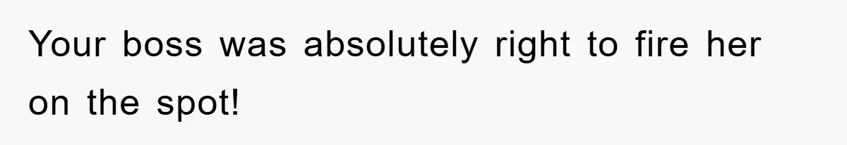 Your boss was absolutely right to fire her on the spot!