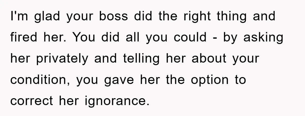 I'm glad your boss did the right thing and fired her. You did all you could - by asking her privately and telling her about your condition, you gave her...