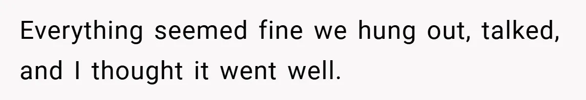 Everything seemed fine we hung out, talked, and I thought it went well.