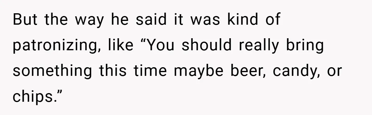 But the way he said it was kind of patronizing, like “You should really bring something this time maybe beer, candy, or chips.”