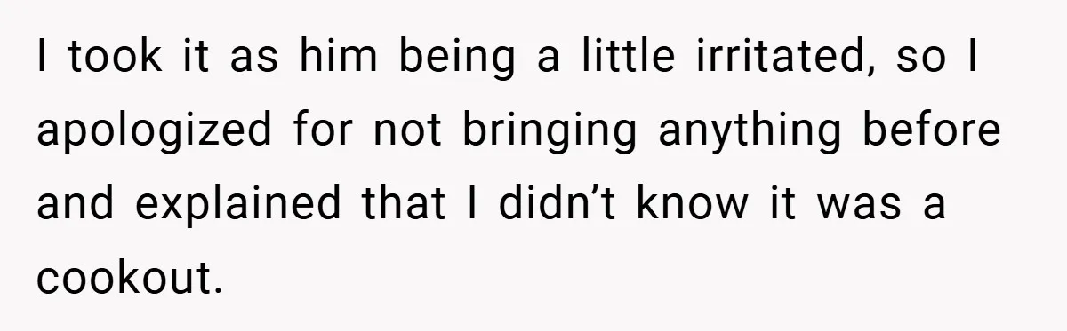I took it as him being a little irritated, so I apologized for not bringing anything before and explained that I didn’t know it was a cookout.
