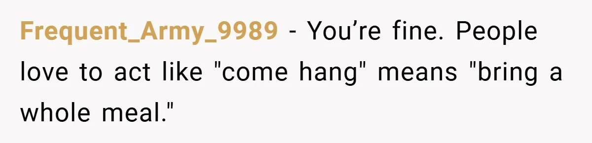 Frequent_Army_9989 − You’re fine. People love to act like "come hang" means "bring a whole meal."
