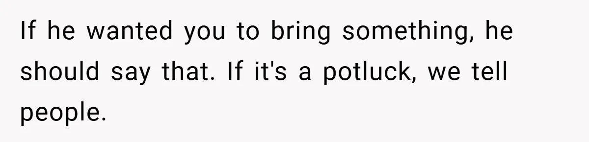 If he wanted you to bring something, he should say that. If it's a potluck, we tell people.