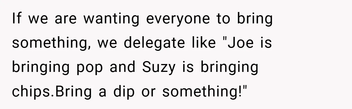 If we are wanting everyone to bring something, we delegate like "Joe is bringing pop and Suzy is bringing chips.Bring a dip or something!"