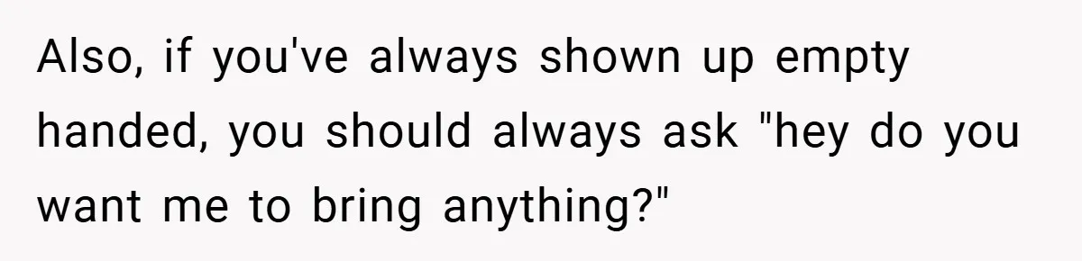 Also, if you've always shown up empty handed, you should always ask "hey do you want me to bring anything?"